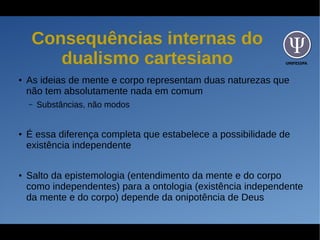 UNIFESSPA
Consequências internas do
dualismo cartesiano
● As ideias de mente e corpo representam duas naturezas que
não tem absolutamente nada em comum
– Substâncias, não modos
● É essa diferença completa que estabelece a possibilidade de
existência independente
● Salto da epistemologia (entendimento da mente e do corpo
como independentes) para a ontologia (existência independente
da mente e do corpo) depende da onipotência de Deus
 