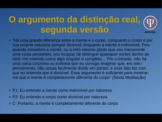 UNIFESSPA
O argumento da distinção real,
segunda versão
● “Há uma grande diferença entre a mente e o corpo, conquanto o corpo é por
sua própria natureza sempre divisível, enquanto a mente é indivisível. Pois
quando considero a mente, ou a mim mesmo (dado que sou meramente
uma coisa pensante), sou incapaz de distinguir quaisquer partes dentro de
mim; me entendo como algo singular e completo… Por contraste, não há
uma coisa corpórea ou extensa que eu consiga imaginar que, em meu
pensamento, não possa facilmente dividir em partes; e esse fato faz com
que eu entenda que é divisível. Esse argumento é suficiente para mostrar-
me que a mente é completamente diferente do corpo” (Sexta Meditação)
● P1: Eu entendo a mente como indivisível por natureza
● P2: Eu entendo o corpo como divisível por natureza
● C: Portanto, a mente é completamente diferente do corpo
 
