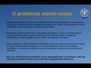 UNIFESSPA
O problema mente-corpo
● Segunda Meditação: Não podemos atribuir modos mentais (sensações, pensamentos,
memórias, sentimentos) para substâncias extensas, ou modos físicos (tamanho, forma,
quantidade, movimento) para substâncias pensantes
● Entretanto, seres humanos são combinações de mentes e corpos, de forma que as
escolhas de uma mente causam modos de movimento no corpo, e modos de
movimento em certos órgãos causam modos de sensação na mente
● Pierre Gassendi, Princesa Elizabeth da Boêmia: Para que uma coisa cause movimento
em outra, precisa haver contato (p. ex., bola be bilhar); no caso de movimentos
voluntários, o contato entre mente e corpo é impossível, porque a mente não possui
extensão
● Ora, se a mente deve ter superfície e uma capacidade para o movimento, deve ser
extensa, e portanto mente e corpo não são completamente diferentes
 