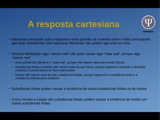 UNIFESSPA
A resposta cartesiana
●
Descartes pressupõe que a resposta a essa questão se sustenta sobre o falso pressuposto
que duas substâncias com naturezas diferentes não podem agir uma na outra
●
Terceira Meditação: algo “menos real” não pode causar algo “mais real”, porque algo
“menos real”
– uma substância infinita é o “mais real”, porque não requer nada para existir (Deus)
– substâncias finitas e criadas são menos reais do que Deus, porque requerem somente a atividade
criadora e conservadora de Deus para existir
– modos são menos reais do que substâncias finitas, porque eequerem a substância finita e a
substância inifinita para existirem
●
Substâncias finitas podem causar a existência de outras substâncias finitas ou de modos
●
Como mentes e corpos são substâncias finitas, podem causar a existência de modos em
outras substâncias finitas
 