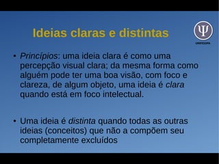 UNIFESSPA
Ideias claras e distintas
● Princípios: uma ideia clara é como uma
percepção visual clara; da mesma forma como
alguém pode ter uma boa visão, com foco e
clareza, de algum objeto, uma ideia é clara
quando está em foco intelectual.
● Uma ideia é distinta quando todas as outras
ideias (conceitos) que não a compõem seu
completamente excluídos
 
