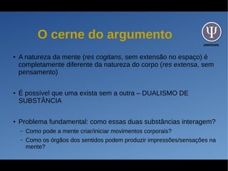 UNIFESSPA
O cerne do argumento
● A natureza da mente (res cogitans, sem extensão no espaço) é
completamente diferente da natureza do corpo (res extensa, sem
pensamento)
● É possível que uma exista sem a outra – DUALISMO DE
SUBSTÂNCIA
● Problema fundamental: como essas duas substâncias interagem?
– Como pode a mente criar/iniciar movimentos corporais?
– Como os órgãos dos sentidos podem produzir impressões/sensações na
mente?
 