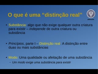 UNIFESSPA
O que é uma “distinção real”
● Substância: algo que não exige qualquer outra criatura
para existir – independe de outra criatura ou
substância
● Princípios, parte I – Distinção real: A distinção entre
duas ou mais substâncias
● Modo: Uma qualidade ou afeitação de uma substância
– Um modo exige uma substância para existir
 