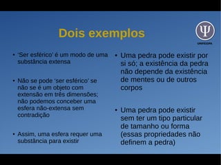 UNIFESSPA
Dois exemplos
● ‘Ser esférico’ é um modo de uma
substância extensa
● Não se pode ‘ser esférico’ se
não se é um objeto com
extensão em três dimensões;
não podemos conceber uma
esfera não-extensa sem
contradição
● Assim, uma esfera requer uma
substância para existir
● Uma pedra pode existir por
si só; a existência da pedra
não depende da existência
de mentes ou de outros
corpos
● Uma pedra pode existir
sem ter um tipo particular
de tamanho ou forma
(essas propriedades não
definem a pedra)
 