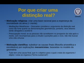 UNIFESSPA
Por que criar uma
distinção real?
● Motivação religiosa: criar uma base racional para a esperança da
imortalidade da alma (= mente)
– Meditações Metafísicas – Descartes considera o argumento da distinção real
como tão forte quanto as demonstrações geométricas; portanto, seus leitores
serão obrigados a aceitá-lo
– Preocupação moral; se as pessoas não acreditarem no prospecto da vida após a
morte, com recompensas para a virtude e punições para o vício, não irão buscar
uma vida virtuosa
● Motivação científica: substituir as causas finais (filosofia aristotélica e
escolástica) por explicações mecanicistas, baseadas no modelo da
geometria
– Tudo tem uma causa final, que é o objetivo para o qual o resto do organismo /
objeto / coisa se organiza (“forma sustancial”)
 