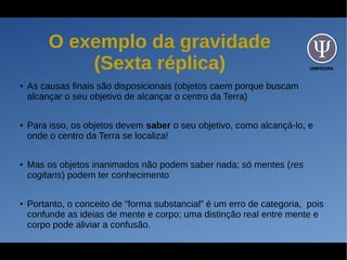 UNIFESSPA
O exemplo da gravidade
(Sexta réplica)
● As causas finais são disposicionais (objetos caem porque buscam
alcançar o seu objetivo de alcançar o centro da Terra)
● Para isso, os objetos devem saber o seu objetivo, como alcançá-lo, e
onde o centro da Terra se localiza!
● Mas os objetos inanimados não podem saber nada; só mentes (res
cogitans) podem ter conhecimento
● Portanto, o conceito de “forma substancial” é um erro de categoria, pois
confunde as ideias de mente e corpo; uma distinção real entre mente e
corpo pode aliviar a confusão.
 