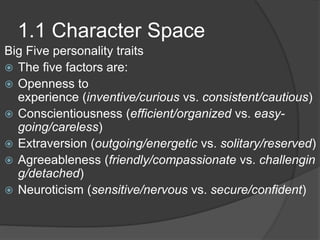 1.1 Character Space
Big Five personality traits
 The five factors are:
 Openness to
experience (inventive/curious vs. consistent/cautious)
 Conscientiousness (efficient/organized vs. easy-
going/careless)
 Extraversion (outgoing/energetic vs. solitary/reserved)
 Agreeableness (friendly/compassionate vs. challengin
g/detached)
 Neuroticism (sensitive/nervous vs. secure/confident)
 