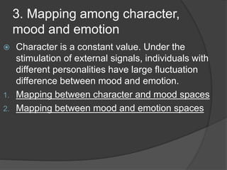 3. Mapping among character,
mood and emotion
 Character is a constant value. Under the
stimulation of external signals, individuals with
different personalities have large fluctuation
difference between mood and emotion.
1. Mapping between character and mood spaces
2. Mapping between mood and emotion spaces
 