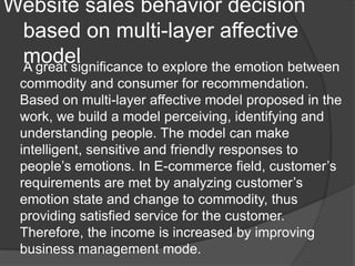 Website sales behavior decision
based on multi-layer affective
modelA great significance to explore the emotion between
commodity and consumer for recommendation.
Based on multi-layer affective model proposed in the
work, we build a model perceiving, identifying and
understanding people. The model can make
intelligent, sensitive and friendly responses to
people’s emotions. In E-commerce field, customer’s
requirements are met by analyzing customer’s
emotion state and change to commodity, thus
providing satisfied service for the customer.
Therefore, the income is increased by improving
business management mode.
 