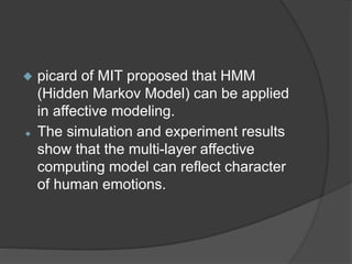  picard of MIT proposed that HMM
(Hidden Markov Model) can be applied
in affective modeling.
 The simulation and experiment results
show that the multi-layer affective
computing model can reflect character
of human emotions.
 