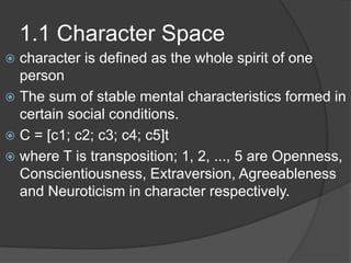 1.1 Character Space
 character is defined as the whole spirit of one
person
 The sum of stable mental characteristics formed in
certain social conditions.
 C = [c1; c2; c3; c4; c5]t
 where T is transposition; 1, 2, ..., 5 are Openness,
Conscientiousness, Extraversion, Agreeableness
and Neuroticism in character respectively.
 