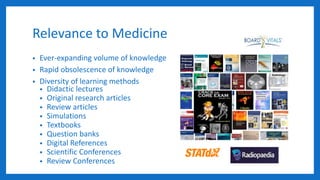 Relevance to Medicine
• Ever-expanding volume of knowledge
• Rapid obsolescence of knowledge
• Diversity of learning methods
• Didactic lectures
• Original research articles
• Review articles
• Simulations
• Textbooks
• Question banks
• Digital References
• Scientific Conferences
• Review Conferences
 