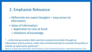 2. Emphasize Relevance
• Millennials are expert Googlers – easy access to
information
• Value of Information:
• Application to case at hand
• Validation of knowledge
“… millennial generation Web searchers proceed erratically through an
information search process, make only a limited attempt to evaluate the quality or
validity of information gathered.”
Taylor A. A study of the information search behaviour of the millennial generation. Information Research, 2012
 