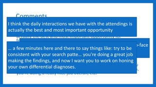 Comments
I don't care either way. While I am pro feedback in general, I
think the daily interactions we have with the attendings is
actually the best and most important opportunity for
feedback and that these "evaluations" are just a formality. I
favor encouraging attendings to give real-time, face-to-face
feedback on a daily basis. It doesn't have to be a sit down
formal thing but instead a few minutes here and there to say
things like: try to be consistent with your search pattern, be
careful with your wording of this sort of finding in your
reports, you're doing a great job making the findings and now
I want you to work on honing your own differential diagnoses,
you're doing a really nice job overall, etc.
I think the daily interactions we have with the attendings is
actually the best and most important opportunity
I favor encouraging attendings to give real-time, face-to-face
feedback on a daily basis.
… a few minutes here and there to say things like: try to be
consistent with your search patte… you're doing a great job
making the findings, and now I want you to work on honing
your own differential diagnoses.
 