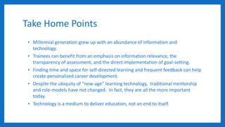 Take Home Points
• Millennial generation grew up with an abundance of information and
technology.
• Trainees can benefit from an emphasis on information relevance, the
transparency of assessment, and the direct implementation of goal-setting.
• Finding time and space for self-directed learning and frequent feedback can help
create personalized career development.
• Despite the ubiquity of “new-age” learning technology, traditional mentorship
and role-models have not changed. In fact, they are all the more important
today.
• Technology is a medium to deliver education, not an end to itself.
 