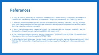 References
• 1. Desy JR, Reed DA, Wolanskyj AP. Milestones and Millennials: A Perfect Pairing—Competency-Based Medical
Education and the Learning Preferences of Generation Y. Mayo Clinic Proceedings. 2017 Feb;92(2):243–50.
• 2. Next Year Millennials Will Become the Majority of the Workforce [Internet]. [cited 2017 Mar 29]. Available
from: https://www.panopto.com/blog/next-year-millennials-will-become-the-majority-of-the-workforce-what-
does-that-mean-for-employee-training-2/
• 3. Rise of the Millennials – Why They Know So Much…Yet Understand So Little [Internet]. [cited 2017 Mar 29].
Available from: https://realtruth.org/articles/080804-002-society.html
• 4. The Challenges and Opportunities of Teaching “Generation Y” [Internet]. [cited 2017 Mar 29]. Available from:
https://www.ncbi.nlm.nih.gov/pmc/articles/PMC3244307/
• 5. When Faculty Teach Millennials: The Odd Couple in Academia | Center for Teaching & Learning [Internet]. [cited
2017 Mar 29]. Available from: http://teaching.berkeley.edu/news/when-faculty-teach-millennials-odd-couple-
academia
 