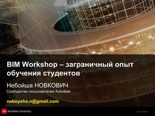 BIM Workshop – заграничный опыт
обучения студентов
Небойша НОВКОВИЧ
Сообщество пользователей Autodesk

neboysha.n@gmail.com

                                    © 2012 Autodesk
 