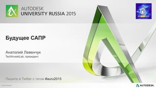 © 2015 Autodesk
Будущее САПР
Анатолий Левенчук
TechInvestLab, президент
Пишите в Twitter с тегом #auru2015
 