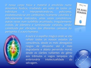 O nosso corpo físico e material é envolvido numa
atmosfera fluídica, irradiando em volta de todos os
indivíduos
e
interpenetrando-os,
policroma,
estabelecendo-se em cambiantes ricamente coloridos e
delicadamente matizados, umas vezes concêntricos,
outras vezes num turbilhão arcoirisado, irregularmente
ovóide, de diâmetro e luminosidade variáveis, sendo
constituída por vibrações das diferentes camadas do
perispírito. É a aura humana.
A aura é o espelho mágico onde se vão
refletir todos os nossos estados de
consciência, desde os mais abnegados
rasgos de altruísmo até a mais
degradante e abjeta perversão moral;
desde os clarões rutilantes do gênio
aos trêmulos e vagos lampejos da
embrionária
intelectualidade
do
selvagem.

 