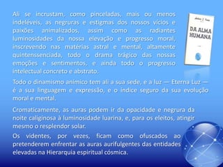Ali se incrustam, como pinceladas, mais ou menos
indeléveis, as negruras e estigmas dos nossos vícios e
paixões animalizados, assim como as radiantes
luminosidades da nossa elevação e progresso moral,
inscrevendo nas matérias astral e mental, altamente
quintenssenciada, todo o drama trágico das nossas
emoções e sentimentos, e ainda todo o progresso
intelectual concreto e abstrato.
Todo o dinamismo anímico tem ali a sua sede, e a luz — Eterna Luz —
é a sua linguagem e expressão, e o índice seguro da sua evolução
moral e mental.
Cromaticamente, as auras podem ir da opacidade e negrura da
noite caliginosa à luminosidade luarina, e, para os eleitos, atingir
mesmo o resplendor solar.
Os videntes, por vezes, ficam como ofuscados ao
pretenderem enfrentar as auras aurifulgentes das entidades
elevadas na Hierarquia espiritual cósmica.

 