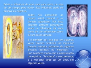 Existe a influência de uma aura para outra, ou seja,
de um campo para outro. Esta influência pode ser
positiva ou negativa.
Todos nós possuímos os
corpos astral, mental e os
demais superiores. Por isso,
algumas pessoas conseguem
sentir a influência da aura
tanto de um encarnado como
de um desencarnado.

E é também por isso que em algumas
vezes ficamos sentindo um mal-estar
quando estamos próximos de algumas
pessoas “pesadas” ou “negativas”. E
isso acontece muito com a aproximação
de espíritos. “Sentimos” a sua presença,
e o mal-estar pode ser um sinal, em
algumas vezes.

 