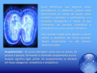 Essas diferenças, que algumas vezes,
percebemos, e captamos, podem estar
relacionados ao campo da saúde, como
também a opiniões, a sentimentos, e a
emoções divergentes a nossa. O que
chamamos de pessoas simpáticas e
antipáticas ao nosso campo vibratório.
Mas também pode estar ligados a nossos
afetos e desafetos do nosso passado.
Sejam encarnados, ou até mesmo,
desencarnados.

Acoplamentos - As auras interagem umas com as outras, de
pessoa a pessoa, formando o chamado acoplamento áurico.
Acoplar significa ligar, juntar. Os acoplamentos se dividem
em duas categorias: simpáticos e antipáticos.

 