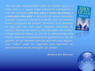 “No período compreendido entre os últimos quinze e
vinte anos (...), quase todos estávamos começando a
usar tais conceitos (ela fala sobre a Teoria de Campo e
a interação entre eles) na descrição de nossas interações
pessoais. Estamos começando a admitir que nós mesmos
somos compostos de campos. Sentimos outra presença
na sala sem ver nem ouvir ninguém (interação de
campo); falamos em boas ou más vibrações, em mandar
energia para os outros, ou em ler os pensamentos dos
outros. Sabemos imediatamente se gostamos ou não de
alguém, se nos daremos bem ou mal com esse alguém.
Esse “saber” pode ser explicado pela harmonia ou
desarmonia de nossas interações de campo.”
Barbara Ann Brennan

 