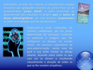 Articulando, ao redor de si mesma, as radiações das sinergias
funcionais das agregações celulares do campo físico ou do
psicossomático (corpo astral), a alma encarnada ou
desencarnada está envolvida na própria aura ou túnica de
forças eletromagnéticas, em cuja tessitura (organização)
circulam as irradiações que lhe são peculiares.
Evidenciam-se essas irradiações, de
maneira condensada, até um ponto
determinado de saturação, contendo
as essências e imagens que lhe
configuram os desejos no mundo
íntimo, em processo espontâneo de
auto-exteriorização, ponto esse do
qual a sua onda mental se alonga
adiante, atuando sobre todos os que
com ela se afinem e recolhendo
naturalmente a atuação de todos os
que se lhe revelem simpáticos.

 