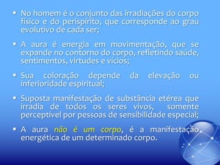  No homem é o conjunto das irradiações do corpo
físico e do perispírito, que corresponde ao grau
evolutivo de cada ser;
 A aura é energia em movimentação, que se
expande no contorno do corpo, refletindo saúde,
sentimentos, virtudes e vícios;
 Sua coloração depende
inferioridade espiritual;

da

elevação

ou

 Suposta manifestação de substância etérea que
irradia de todos os seres vivos,
somente
perceptível por pessoas de sensibilidade especial;
 A aura não é um corpo, é a manifestação
energética de um determinado corpo.

 