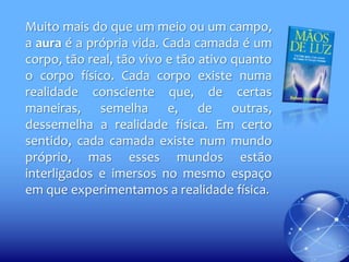 Muito mais do que um meio ou um campo,
a aura é a própria vida. Cada camada é um
corpo, tão real, tão vivo e tão ativo quanto
o corpo físico. Cada corpo existe numa
realidade consciente que, de certas
maneiras, semelha e, de outras,
dessemelha a realidade física. Em certo
sentido, cada camada existe num mundo
próprio, mas esses mundos estão
interligados e imersos no mesmo espaço
em que experimentamos a realidade física.

 