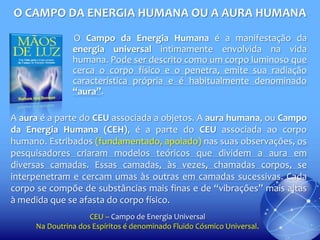 O CAMPO DA ENERGIA HUMANA OU A AURA HUMANA
O Campo da Energia Humana é a manifestação da
energia universal intimamente envolvida na vida
humana. Pode ser descrito como um corpo luminoso que
cerca o corpo físico e o penetra, emite sua radiação
característica própria e é habitualmente denominado
“aura”.
A aura é a parte do CEU associada a objetos. A aura humana, ou Campo
da Energia Humana (CEH), é a parte do CEU associada ao corpo
humano. Estribados (fundamentado, apoiado) nas suas observações, os
pesquisadores criaram modelos teóricos que dividem a aura em
diversas camadas. Essas camadas, às vezes, chamadas corpos, se
interpenetram e cercam umas às outras em camadas sucessivas. Cada
corpo se compõe de substâncias mais finas e de “vibrações” mais altas
à medida que se afasta do corpo físico.
CEU – Campo de Energia Universal
Na Doutrina dos Espíritos é denominado Fluido Cósmico Universal.

 