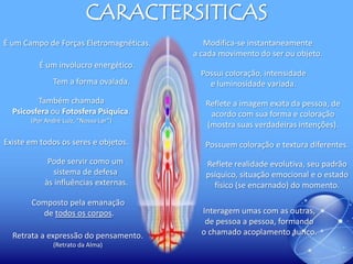 CARACTERSITICAS
É um Campo de Forças Eletromagnéticas.
É um invólucro energético.

Tem a forma ovalada.
Também chamada
Psicosfera ou Fotosfera Psíquica.
(Por André Luiz, “Nosso Lar”)

Modifica-se instantaneamente
a cada movimento do ser ou objeto.
Possui coloração, intensidade
e luminosidade variada.
Reflete a imagem exata da pessoa, de
acordo com sua forma e coloração
(mostra suas verdadeiras intenções).

Existe em todos os seres e objetos.

Possuem coloração e textura diferentes.

Pode servir como um
sistema de defesa
às influências externas.

Reflete realidade evolutiva, seu padrão
psíquico, situação emocional e o estado
físico (se encarnado) do momento.

Composto pela emanação
de todos os corpos.
Retrata a expressão do pensamento.
(Retrato da Alma)

Interagem umas com as outras,
de pessoa a pessoa, formando
o chamado acoplamento áurico.

 