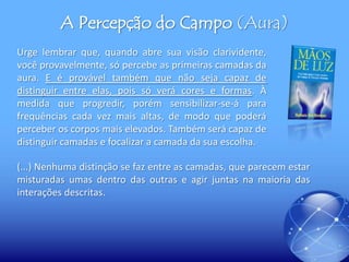A Percepção do Campo (Aura)
Urge lembrar que, quando abre sua visão clarividente,
você provavelmente, só percebe as primeiras camadas da
aura. E é provável também que não seja capaz de
distinguir entre elas, pois só verá cores e formas. À
medida que progredir, porém sensibilizar-se-á para
frequências cada vez mais altas, de modo que poderá
perceber os corpos mais elevados. Também será capaz de
distinguir camadas e focalizar a camada da sua escolha.

(...) Nenhuma distinção se faz entre as camadas, que parecem estar
misturadas umas dentro das outras e agir juntas na maioria das
interações descritas.

 