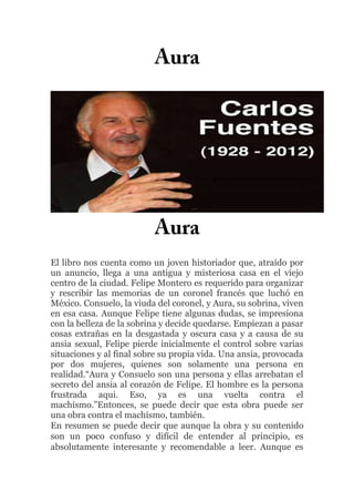 El libro nos cuenta como un joven historiador que, atraído por
un anuncio, llega a una antigua y misteriosa casa en el viejo
centro de la ciudad. Felipe Montero es requerido para organizar
y rescribir las memorias de un coronel francés que luchó en
México. Consuelo, la viuda del coronel, y Aura, su sobrina, viven
en esa casa. Aunque Felipe tiene algunas dudas, se impresiona
con la belleza de la sobrina y decide quedarse. Empiezan a pasar
cosas extrañas en la desgastada y oscura casa y a causa de su
ansia sexual, Felipe pierde inicialmente el control sobre varias
situaciones y al final sobre su propia vida. Una ansia, provocada
por dos mujeres, quienes son solamente una persona en
realidad.“Aura y Consuelo son una persona y ellas arrebatan el
secreto del ansia al corazón de Felipe. El hombre es la persona
frustrada aqui. Eso, ya es una vuelta contra el
machísmo.”Entonces, se puede decir que esta obra puede ser
una obra contra el machísmo, también.
En resumen se puede decir que aunque la obra y su contenido
son un poco confuso y difícil de entender al principio, es
absolutamente interesante y recomendable a leer. Aunque es

 