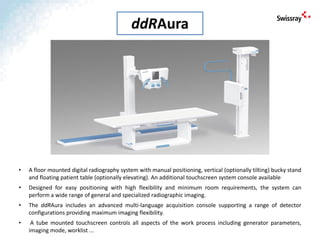 • A floor mounted digital radiography system with manual positioning, vertical (optionally tilting) bucky stand
and floating patient table (optionally elevating). An additional touchscreen system console available
• Designed for easy positioning with high flexibility and minimum room requirements, the system can
perform a wide range of general and specialized radiographic imaging.
• The ddRAura includes an advanced multi-language acquisition console supporting a range of detector
configurations providing maximum imaging flexibility.
• A tube mounted touchscreen controls all aspects of the work process including generator parameters,
imaging mode, worklist ...
ddRAura
 