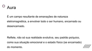 Aura
É um campo resultante de emanações de natureza
eletromagnética, a envolver todo o ser humano, encarnado ou
desencarnado.
Reflete, não só sua realidade evolutiva, seu padrão psíquico,
como sua situação emocional e o estado físico (se encarnado)
do momento.
 