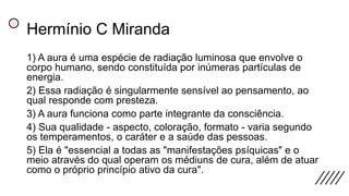Hermínio C Miranda
1) A aura é uma espécie de radiação luminosa que envolve o
corpo humano, sendo constituída por inúmeras partículas de
energia.
2) Essa radiação é singularmente sensível ao pensamento, ao
qual responde com presteza.
3) A aura funciona como parte integrante da consciência.
4) Sua qualidade - aspecto, coloração, formato - varia segundo
os temperamentos, o caráter e a saúde das pessoas.
5) Ela é "essencial a todas as "manifestações psíquicas" e o
meio através do qual operam os médiuns de cura, além de atuar
como o próprio princípio ativo da cura".
 