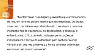"Mentalizemos as radiações gravitantes que arremessamos
de nós, em torno do próprio veículo que nos exterioriza. Os órgãos
vivos que o constituem reproduzir-lhes-ão o impulso e a natureza,
inclinando-nos ao equilíbrio ou ao desequilíbrio, à saúde ou à
enfermidade (...) No exame de quaisquer perturbações, é
indispensável o serviço de autoanálise para conhecer a onda
vibratória em que nos situamos e a fim de ponderar quanto aos
elementos que estamos atraindo"
 