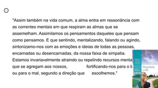 "Assim também na vida comum, a alma entra em ressonância com
as correntes mentais em que respiram as almas que se
assemelham. Assimilamos os pensamentos daqueles que pensam
como pensamos. E que sentindo, mentalizando, falando ou agindo,
sintonizamo-nos com as emoções e ideias de todas as pessoas,
encarnadas ou desencarnadas, da nossa faixa de simpatia.
Estamos invariavelmente atraindo ou repelindo recursos mentais
que se agregam aos nossos, fortificando-nos para o bem
ou para o mal, segundo a direção que escolhemos."
 