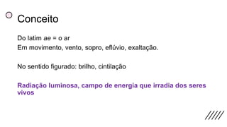 Conceito
Do latim ae = o ar
Em movimento, vento, sopro, eflúvio, exaltação.
No sentido figurado: brilho, cintilação
Radiação luminosa, campo de energia que irradia dos seres
vivos
 