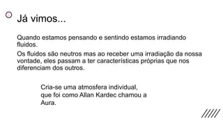 Já vimos...
Quando estamos pensando e sentindo estamos irradiando
fluidos.
Os fluidos são neutros mas ao receber uma irradiação da nossa
vontade, eles passam a ter características próprias que nos
diferenciam dos outros.
Cria-se uma atmosfera individual,
que foi como Allan Kardec chamou a
Aura.
 