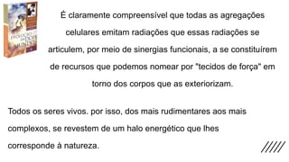 É claramente compreensível que todas as agregações
celulares emitam radiações que essas radiações se
articulem, por meio de sinergias funcionais, a se constituírem
de recursos que podemos nomear por "tecidos de força" em
torno dos corpos que as exteriorizam.
Todos os seres vivos. por isso, dos mais rudimentares aos mais
complexos, se revestem de um halo energético que lhes
corresponde à natureza.
 
