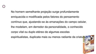 No homem semelhante projeção surge profundamente
enriquecida e modificada pelos fatores do pensamento
contínuo que, ajustando-se às emanações do campo celular,
lhe modelam, em derredor da personalidade, o conhecido
corpo vital ou duplo etéreo de algumas escolas
espiritualistas, duplicata mais ou menos radiante da criatura.
 