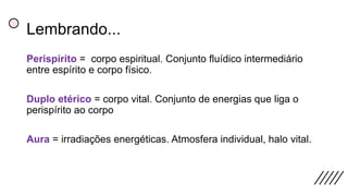 Lembrando...
Perispírito = corpo espiritual. Conjunto fluídico intermediário
entre espírito e corpo físico.
Duplo etérico = corpo vital. Conjunto de energias que liga o
perispírito ao corpo
Aura = irradiações energéticas. Atmosfera individual, halo vital.
 