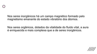 Nos seres inorgânicos há um campo magnético formado pelo
magnetismo emanante do estado vibratório dos átomos.
Nos seres orgânicos, dotados da vitalidade do fluido vital, a aura
é enriquecida e mais complexa que a de seres inorgânicos.
 