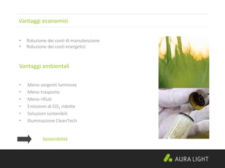 Vantaggi economici
• Meno sorgenti luminose
• Meno trasporto
• Meno rifiuti
• Emissioni di CO2 ridotte
• Soluzioni sostenibili
• Illuminazione CleanTech
Vantaggi ambientali
• Riduzione dei costi di manutenzione
• Riduzione dei costi energetici
Sostenibilità
 