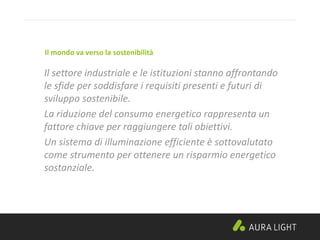 Il settore industriale e le istituzioni stanno affrontando
le sfide per soddisfare i requisiti presenti e futuri di
sviluppo sostenibile.
La riduzione del consumo energetico rappresenta un
fattore chiave per raggiungere tali obiettivi.
Un sistema di illuminazione efficiente è sottovalutato
come strumento per ottenere un risparmio energetico
sostanziale.
Il mondo va verso la sostenibilità
 
