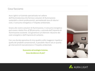 Cosa facciamo
Aura Light è un’azienda specializzata nel settore
dell’illuminotecnica che fornisce soluzioni di illuminazione
sostenibili a clienti professionisti, permettendo loro di ridurre i
costi, il consumo energetico e l’impatto ambientale.
Grazie alle nostre soluzioni di illuminazione, il consumo energetico
può essere ridotto fino all’80 percento, a seconda dell’impianto di
illuminazione esistente. Ciò garantisce un’ulteriore riduzione dei
costi energetici e dell’impronta di carbonio.
Con una durata operativa di circa quattro volte maggiore rispetto a
quella dei prodotti convenzionali, è possibile ridurre ad un quarto
gli interventi di manutenzione e l’impatto ambientale.
Economia ed ecologia insieme.
Cosa desiderare di più?
 