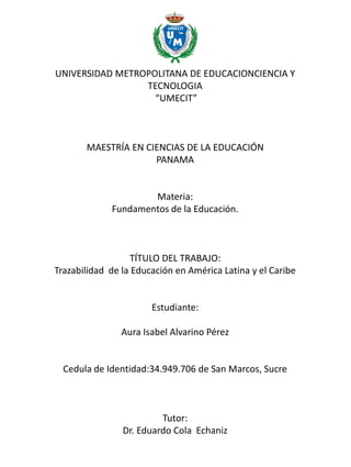 UNIVERSIDAD METROPOLITANA DE EDUCACIONCIENCIA Y
TECNOLOGIA
“UMECIT”
MAESTRÍA EN CIENCIAS DE LA EDUCACIÓN
PANAMA
Materia:
Fundamentos de la Educación.
TÍTULO DEL TRABAJO:
Trazabilidad de la Educación en América Latina y el Caribe
Estudiante:
Aura Isabel Alvarino Pérez
Cedula de Identidad:34.949.706 de San Marcos, Sucre
Tutor:
Dr. Eduardo Cola Echaniz
 