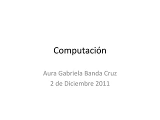 Computación

Aura Gabriela Banda Cruz
  2 de Diciembre 2011
 